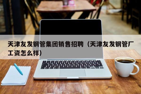 天津友發(fā)鋼管集團銷售招聘（天津友發(fā)鋼管廠工資怎么樣）