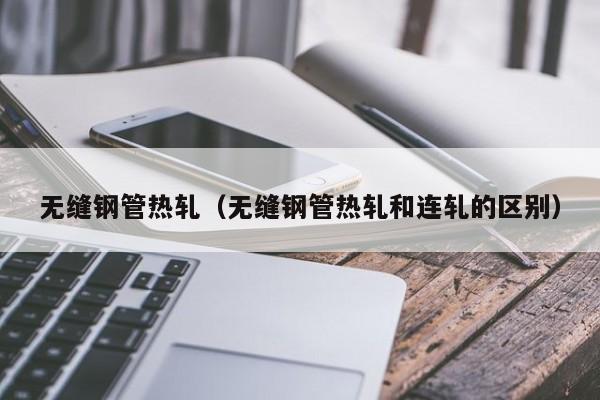 無縫鋼管熱軋（無縫鋼管熱軋和連軋的區(qū)別）