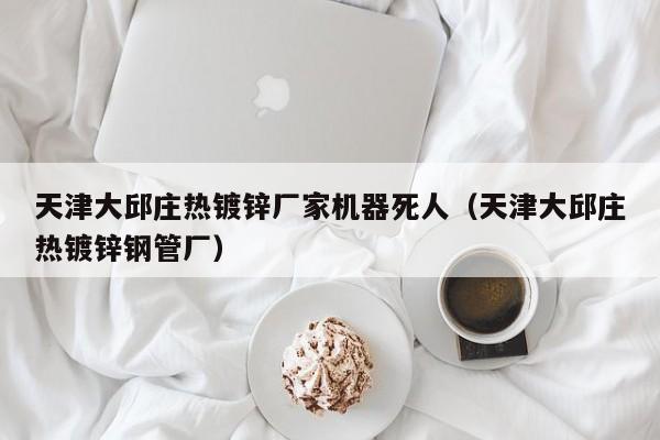 天津大邱莊熱鍍鋅廠家機(jī)器死人（天津大邱莊熱鍍鋅鋼管廠）
