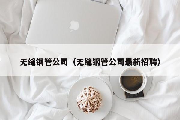 無縫鋼管公司（無縫鋼管公司最新招聘）