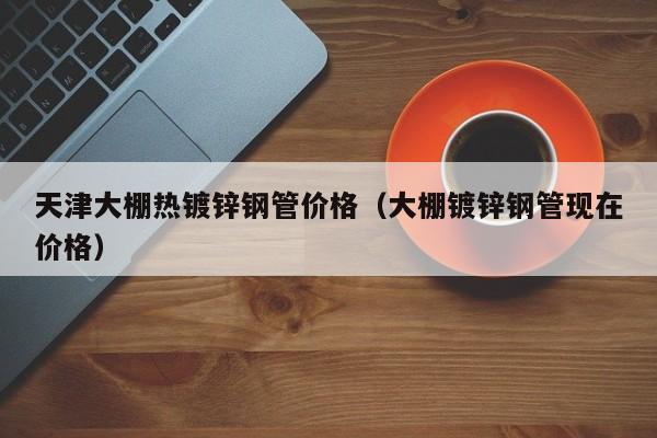 天津大棚熱鍍鋅鋼管價(jià)格（大棚鍍鋅鋼管現(xiàn)在價(jià)格）