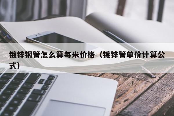 鍍鋅鋼管怎么算每米價格（鍍鋅管單價計算公式）