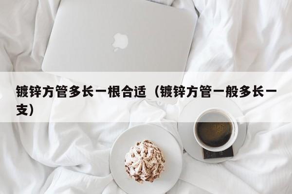 鍍鋅方管多長(zhǎng)一根合適（鍍鋅方管一般多長(zhǎng)一支）