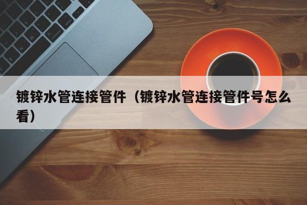 鍍鋅水管連接管件（鍍鋅水管連接管件號(hào)怎么看）
