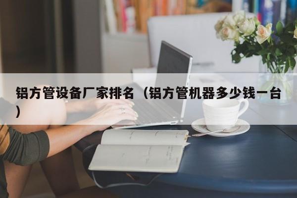 鋁方管設(shè)備廠家排名（鋁方管機(jī)器多少錢一臺）
