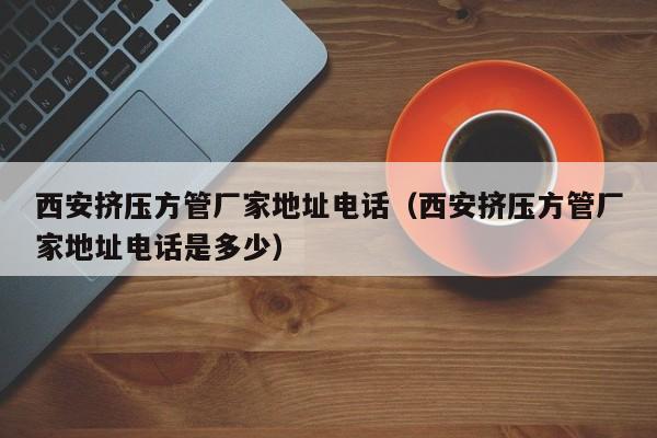 西安擠壓方管廠家地址電話（西安擠壓方管廠家地址電話是多少）