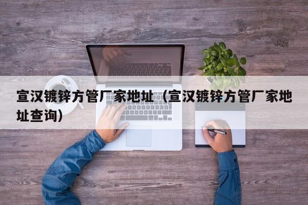 宣漢鍍鋅方管廠家地址（宣漢鍍鋅方管廠家地址查詢）