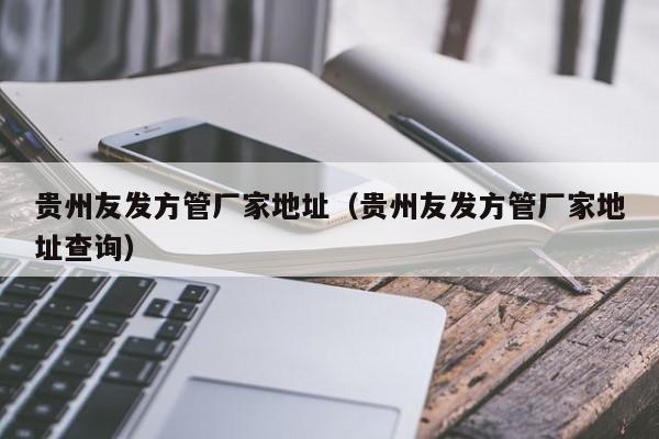 貴州友發(fā)方管廠家地址（貴州友發(fā)方管廠家地址查詢）