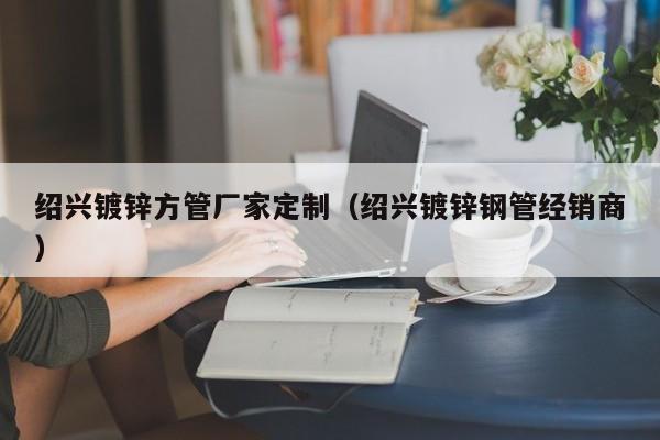 紹興鍍鋅方管廠(chǎng)家定制（紹興鍍鋅鋼管經(jīng)銷(xiāo)商）