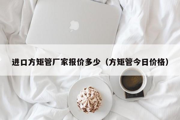 進口方矩管廠家報價多少（方矩管今日價格）