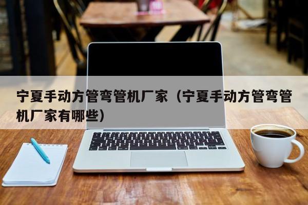 寧夏手動方管彎管機廠家（寧夏手動方管彎管機廠家有哪些）