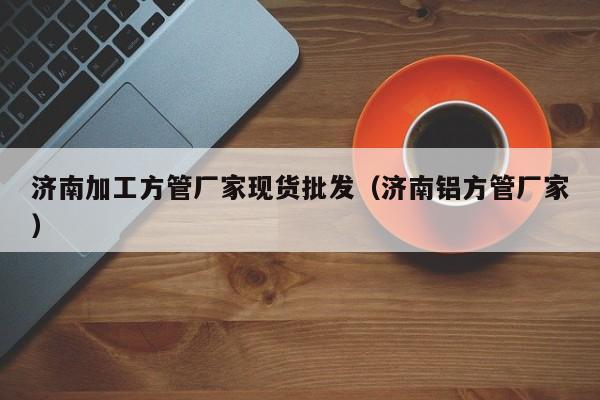 濟(jì)南加工方管廠家現(xiàn)貨批發(fā)（濟(jì)南鋁方管廠家）