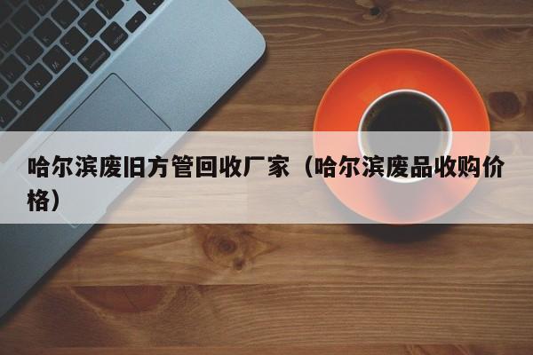 哈爾濱廢舊方管回收廠家（哈爾濱廢品收購(gòu)價(jià)格）