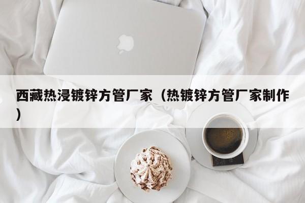 西藏?zé)峤冧\方管廠家（熱鍍鋅方管廠家制作）