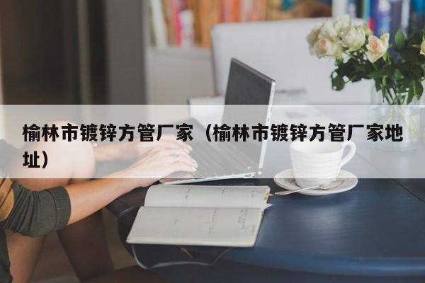 榆林市鍍鋅方管廠家（榆林市鍍鋅方管廠家地址）