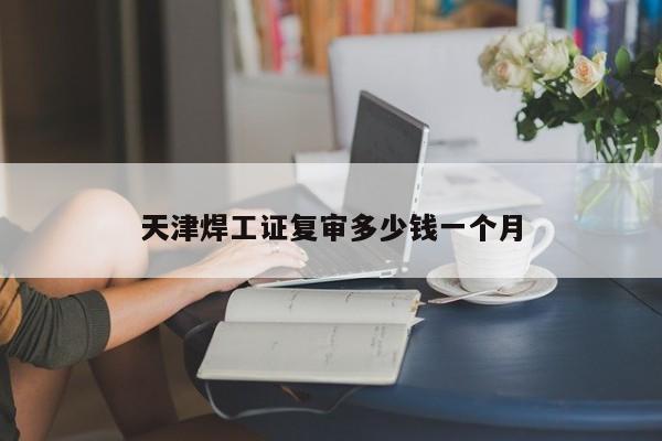 天津焊工證復(fù)審多少錢一個(gè)月