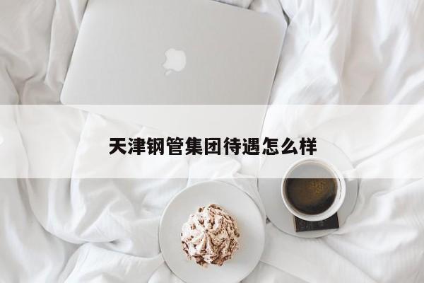 天津鋼管集團(tuán)待遇怎么樣